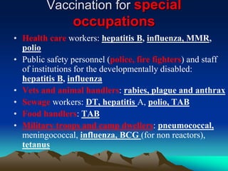 Vaccination for special
occupations
• Health care workers: hepatitis B, influenza, MMR,
polio
• Public safety personnel (police, fire fighters) and staff
of institutions for the developmentally disabled:
hepatitis B, influenza
• Vets and animal handlers: rabies, plague and anthrax
• Sewage workers: DT, hepatitis A, polio, TAB
• Food handlers: TAB
• Military troops and camp dwellers: pneumococcal,
meningococcal, influenza, BCG (for non reactors),
tetanus
 