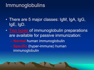 Immunoglobulins
• There are 5 major classes: IgM, IgA, IgG,
IgE, IgD.
• Two types of immunoglobulin preparations
are available for passive immunization:
– Normal human immunoglobulin
– Specific (hyper-immune) human
immunoglobulin
 