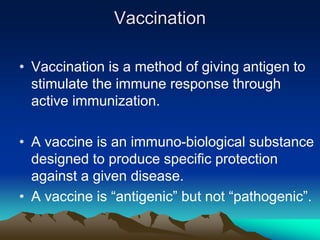 Vaccination
• Vaccination is a method of giving antigen to
stimulate the immune response through
active immunization.
• A vaccine is an immuno-biological substance
designed to produce specific protection
against a given disease.
• A vaccine is “antigenic” but not “pathogenic”.
 