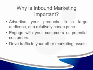 Why is Inbound Marketing
Important?
 Advertise your products to a large
audience, at a relatively cheap price.
 Engage with your customers or potential
customers.
 Drive traffic to your other marketing assets
 