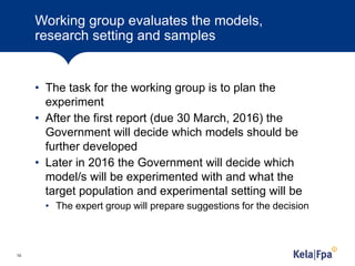 Working group evaluates the models,
research setting and samples
• The task for the working group is to plan the
experiment
• After the first report (due 30 March, 2016) the
Government will decide which models should be
further developed
• Later in 2016 the Government will decide which
model/s will be experimented with and what the
target population and experimental setting will be
• The expert group will prepare suggestions for the decision
10
 
