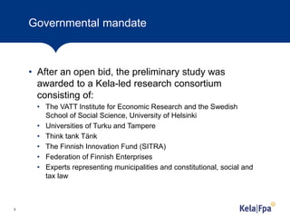 Governmental mandate
• After an open bid, the preliminary study was
awarded to a Kela-led research consortium
consisting of:
• The VATT Institute for Economic Research and the Swedish
School of Social Science, University of Helsinki
• Universities of Turku and Tampere
• Think tank Tänk
• The Finnish Innovation Fund (SITRA)
• Federation of Finnish Enterprises
• Experts representing municipalities and constitutional, social and
tax law
3
 