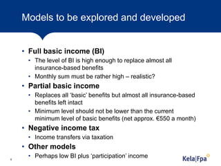 Models to be explored and developed
• Full basic income (BI)
• The level of BI is high enough to replace almost all
insurance-based benefits
• Monthly sum must be rather high – realistic?
• Partial basic income
• Replaces all ‘basic’ benefits but almost all insurance-based
benefits left intact
• Minimum level should not be lower than the current
minimum level of basic benefits (net approx. €550 a month)
• Negative income tax
• Income transfers via taxation
• Other models
• Perhaps low BI plus ‘participation’ income6
 