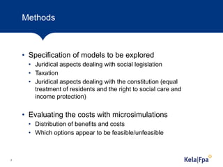 Methods
• Specification of models to be explored
• Juridical aspects dealing with social legislation
• Taxation
• Juridical aspects dealing with the constitution (equal
treatment of residents and the right to social care and
income protection)
• Evaluating the costs with microsimulations
• Distribution of benefits and costs
• Which options appear to be feasible/unfeasible
7
 