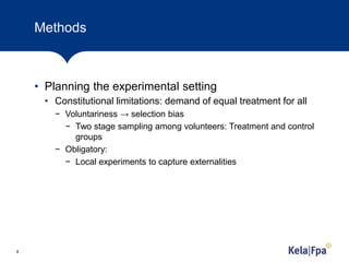 Methods
• Planning the experimental setting
• Constitutional limitations: demand of equal treatment for all
− Voluntariness → selection bias
− Two stage sampling among volunteers: Treatment and control
groups
− Obligatory:
− Local experiments to capture externalities
8
 