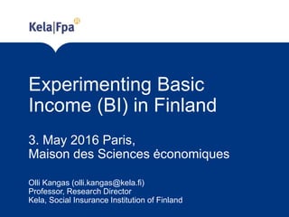 Experimenting Basic
Income (BI) in Finland
3. May 2016 Paris,
Maison des Sciences ėconomiques
Olli Kangas (olli.kangas@kela.fi)
Professor, Research Director
Kela, Social Insurance Institution of Finland
 