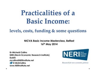 Practicalities of a
Basic Income:
levels, costs, funding & some questions
Dr Micheál Collins
NERI (Nevin Economic Research Institute)
Dublin
mcollins@NERInstitute.net
@ MLGCollins
www.NERInstitute.net
NICVA Basic Income Masterclass, Belfast
16th May 2014
 