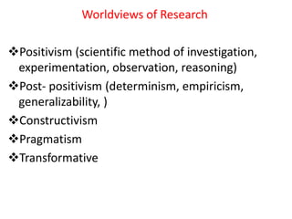 Worldviews of Research
Positivism (scientific method of investigation,
experimentation, observation, reasoning)
Post- positivism (determinism, empiricism,
generalizability, )
Constructivism
Pragmatism
Transformative
 