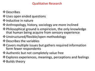 Qualitative Research
Describes
Uses open ended questions
Inductive in nature
Anthropology, history, sociology are more inclined
Philosophical ground is empiricism, the only knowledge
that human being acquire from sensory experience
Unstructured/flexible/open methodology
Describes the variables
Covers multiple issues but gathers required information
form fewer respondents
Authentic but not completely value free
Explores experiences, meanings, perceptions and feelings
Builds theory
 