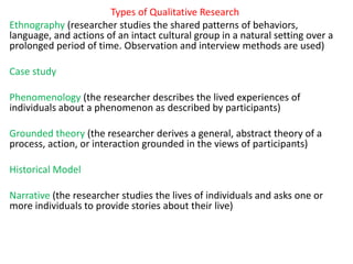 Types of Qualitative Research
Ethnography (researcher studies the shared patterns of behaviors,
language, and actions of an intact cultural group in a natural setting over a
prolonged period of time. Observation and interview methods are used)
Case study
Phenomenology (the researcher describes the lived experiences of
individuals about a phenomenon as described by participants)
Grounded theory (the researcher derives a general, abstract theory of a
process, action, or interaction grounded in the views of participants)
Historical Model
Narrative (the researcher studies the lives of individuals and asks one or
more individuals to provide stories about their live)
 