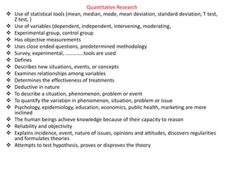 Quantitative Research
 Use of statistical tools (mean, median, mode, mean deviation, standard deviation, T test,
Z test, )
 Use of variables (dependent, independent, intervening, moderating,
 Experimental group, control group
 Has objective measurements
 Uses close ended questions, predetermined methodology
 Survey, experimental, …………..tools are used
 Defines
 Describes new situations, events, or concepts
 Examines relationships among variables
 Determines the effectiveness of treatments
 Deductive in nature
 To describe a situation, phenomenon, problem or event
 To quantify the variation in phenomenon, situation, problem or issue
 Psychology, epidemiology, education, economics, public health, marketing are more
inclined
 The human beings achieve knowledge because of their capacity to reason
 Reliability and objectivity
 Explains incidence, event, nature of issues, opinions and attitudes, discovers regularities
and formulates theories
 Attempts to test hypothesis, proves or disproves the theory
 