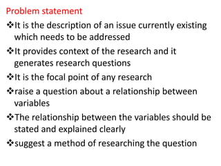 Problem statement
It is the description of an issue currently existing
which needs to be addressed
It provides context of the research and it
generates research questions
It is the focal point of any research
raise a question about a relationship between
variables
The relationship between the variables should be
stated and explained clearly
suggest a method of researching the question
 