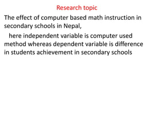 Research topic
The effect of computer based math instruction in
secondary schools in Nepal,
here independent variable is computer used
method whereas dependent variable is difference
in students achievement in secondary schools
 