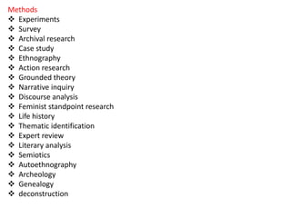 Methods
 Experiments
 Survey
 Archival research
 Case study
 Ethnography
 Action research
 Grounded theory
 Narrative inquiry
 Discourse analysis
 Feminist standpoint research
 Life history
 Thematic identification
 Expert review
 Literary analysis
 Semiotics
 Autoethnography
 Archeology
 Genealogy
 deconstruction
 