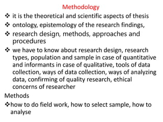 Methodology
 it is the theoretical and scientific aspects of thesis
 ontology, epistemology of the research findings,
 research design, methods, approaches and
procedures
 we have to know about research design, research
types, population and sample in case of quantitative
and informants in case of qualitative, tools of data
collection, ways of data collection, ways of analyzing
data, confirming of quality research, ethical
concerns of researcher
Methods
how to do field work, how to select sample, how to
analyse
 