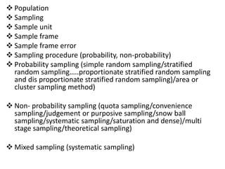  Population
 Sampling
 Sample unit
 Sample frame
 Sample frame error
 Sampling procedure (probability, non-probability)
 Probability sampling (simple random sampling/stratified
random sampling…..proportionate stratified random sampling
and dis proportionate stratified random sampling)/area or
cluster sampling method)
 Non- probability sampling (quota sampling/convenience
sampling/judgement or purposive sampling/snow ball
sampling/systematic sampling/saturation and dense)/multi
stage sampling/theoretical sampling)
 Mixed sampling (systematic sampling)
 