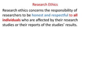 Research Ethics
Research ethics concerns the responsibility of
researchers to be honest and respectful to all
individuals who are affected by their research
studies or their reports of the studies’ results.
 