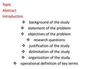 Topic
Abstract
Introduction
 background of the study
 statement of the problem
 objectives of the problem
 research questions
 justification of the study
 delimitation of the study
 organization of the study
 operational definition of key terms
 