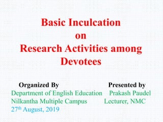 Basic Inculcation
on
Research Activities among
Devotees
Organized By Presented by
Department of English Education Prakash Paudel
Nilkantha Multiple Campus Lecturer, NMC
27th August, 2019
 