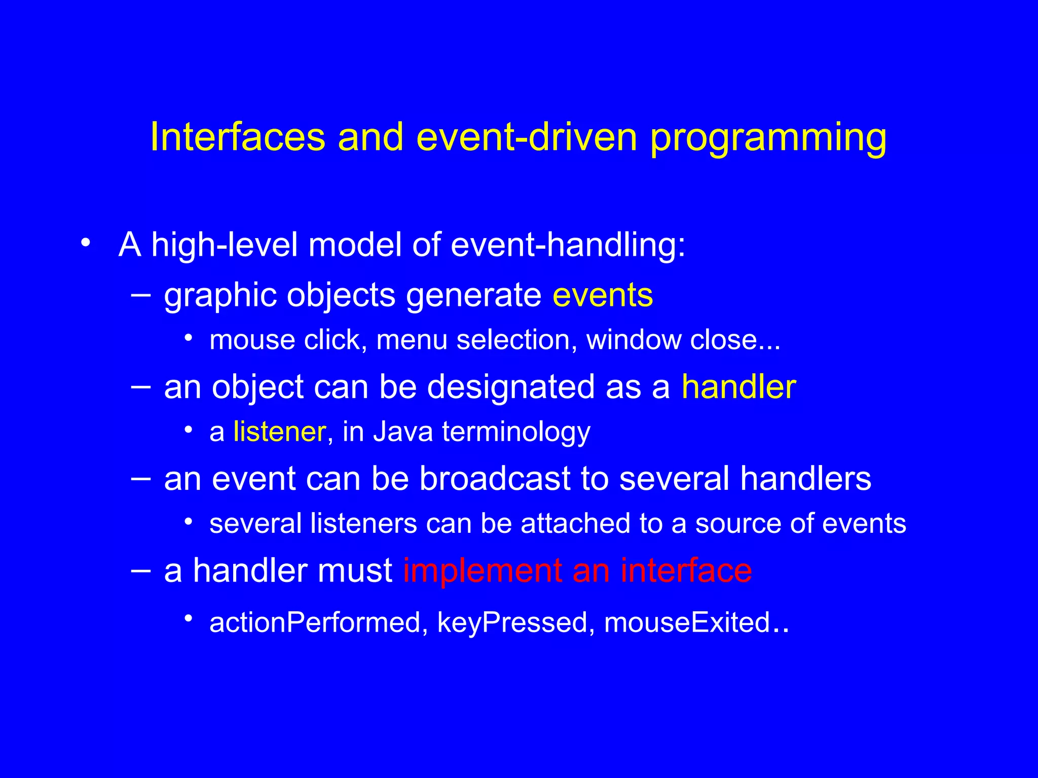 Interfaces and event-driven programming
• A high-level model of event-handling:
– graphic objects generate events
• mouse click, menu selection, window close...
– an object can be designated as a handler
• a listener, in Java terminology
– an event can be broadcast to several handlers
• several listeners can be attached to a source of events
– a handler must implement an interface
• actionPerformed, keyPressed, mouseExited..
 