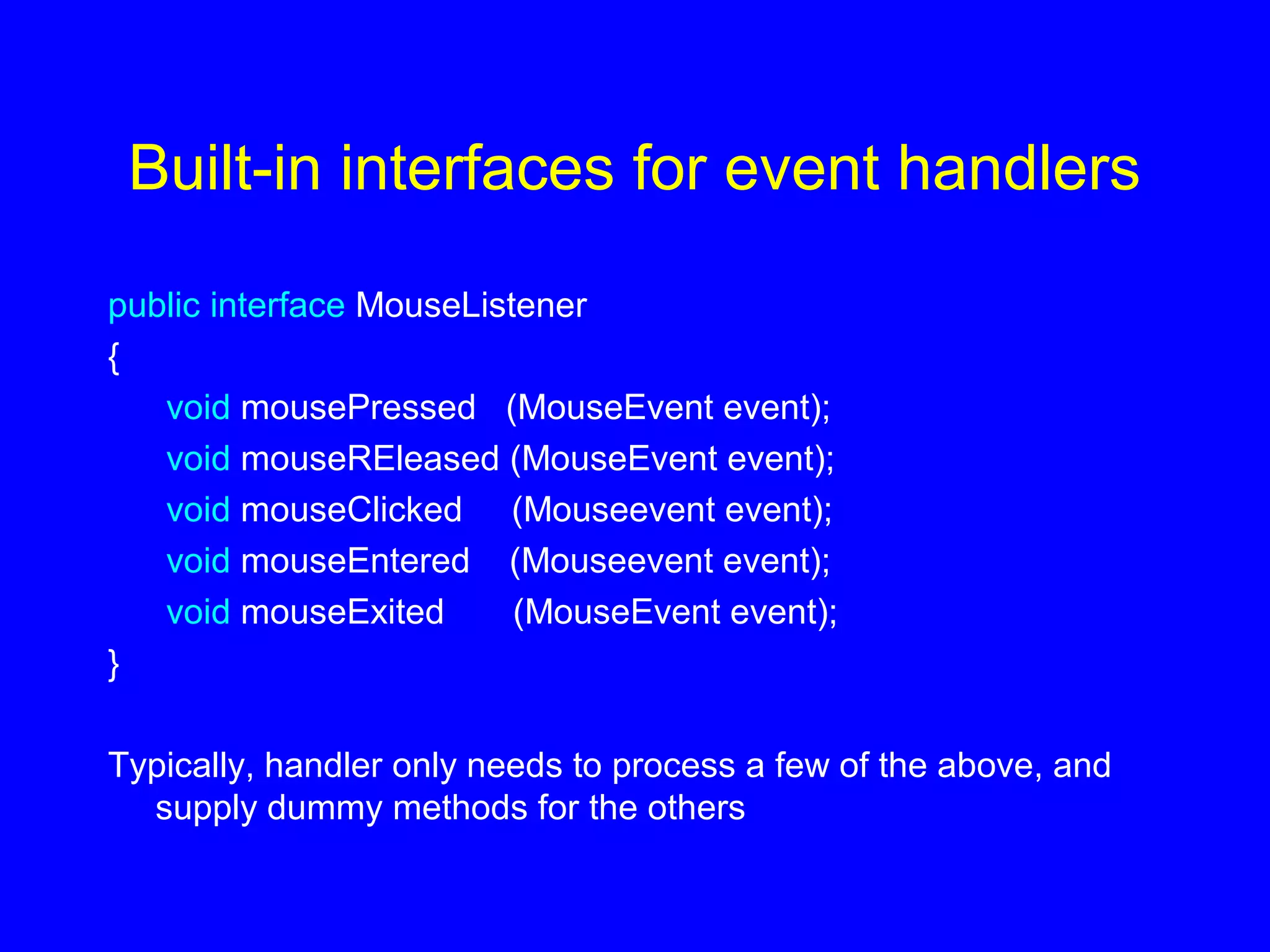 Built-in interfaces for event handlers
public interface MouseListener
{
void mousePressed (MouseEvent event);
void mouseREleased (MouseEvent event);
void mouseClicked (Mouseevent event);
void mouseEntered (Mouseevent event);
void mouseExited (MouseEvent event);
}
Typically, handler only needs to process a few of the above, and
supply dummy methods for the others
 