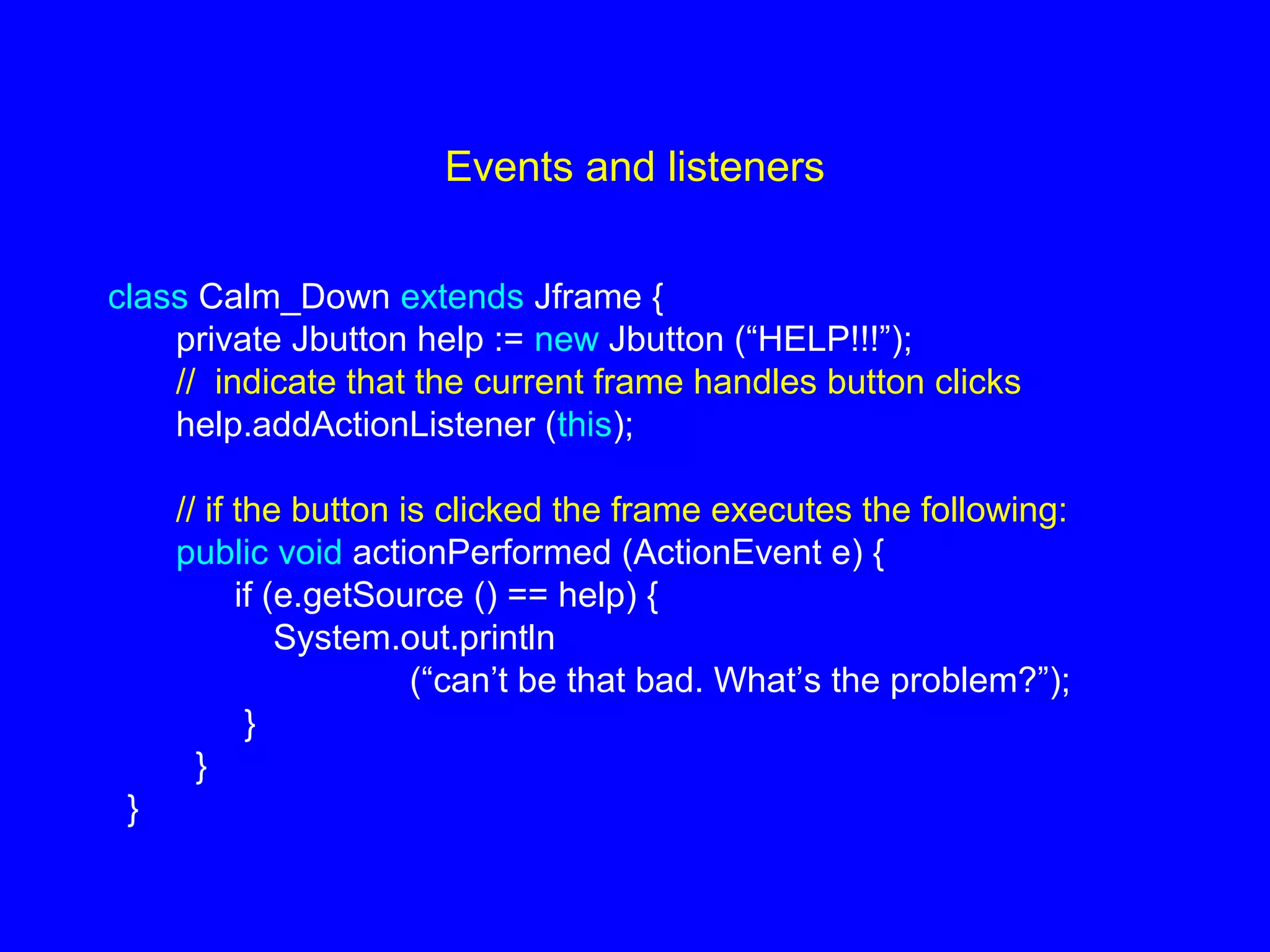 Events and listeners
class Calm_Down extends Jframe {
private Jbutton help := new Jbutton (“HELP!!!”);
// indicate that the current frame handles button clicks
help.addActionListener (this);
// if the button is clicked the frame executes the following:
public void actionPerformed (ActionEvent e) {
if (e.getSource () == help) {
System.out.println
(“can’t be that bad. What’s the problem?”);
}
}
}
 