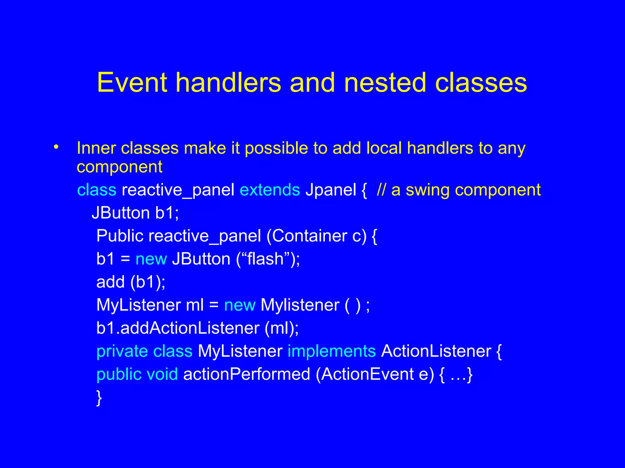 Event handlers and nested classes
• Inner classes make it possible to add local handlers to any
component
class reactive_panel extends Jpanel { // a swing component
JButton b1;
Public reactive_panel (Container c) {
b1 = new JButton (“flash”);
add (b1);
MyListener ml = new Mylistener ( ) ;
b1.addActionListener (ml);
private class MyListener implements ActionListener {
public void actionPerformed (ActionEvent e) { …}
}
 