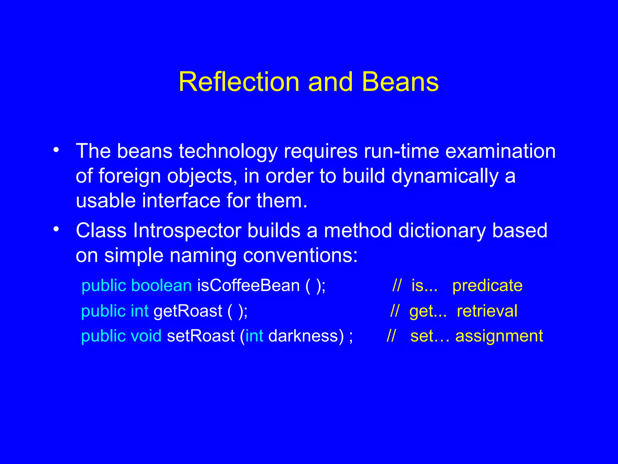Reflection and Beans
• The beans technology requires run-time examination
of foreign objects, in order to build dynamically a
usable interface for them.
• Class Introspector builds a method dictionary based
on simple naming conventions:
public boolean isCoffeeBean ( ); // is... predicate
public int getRoast ( ); // get... retrieval
public void setRoast (int darkness) ; // set… assignment
 