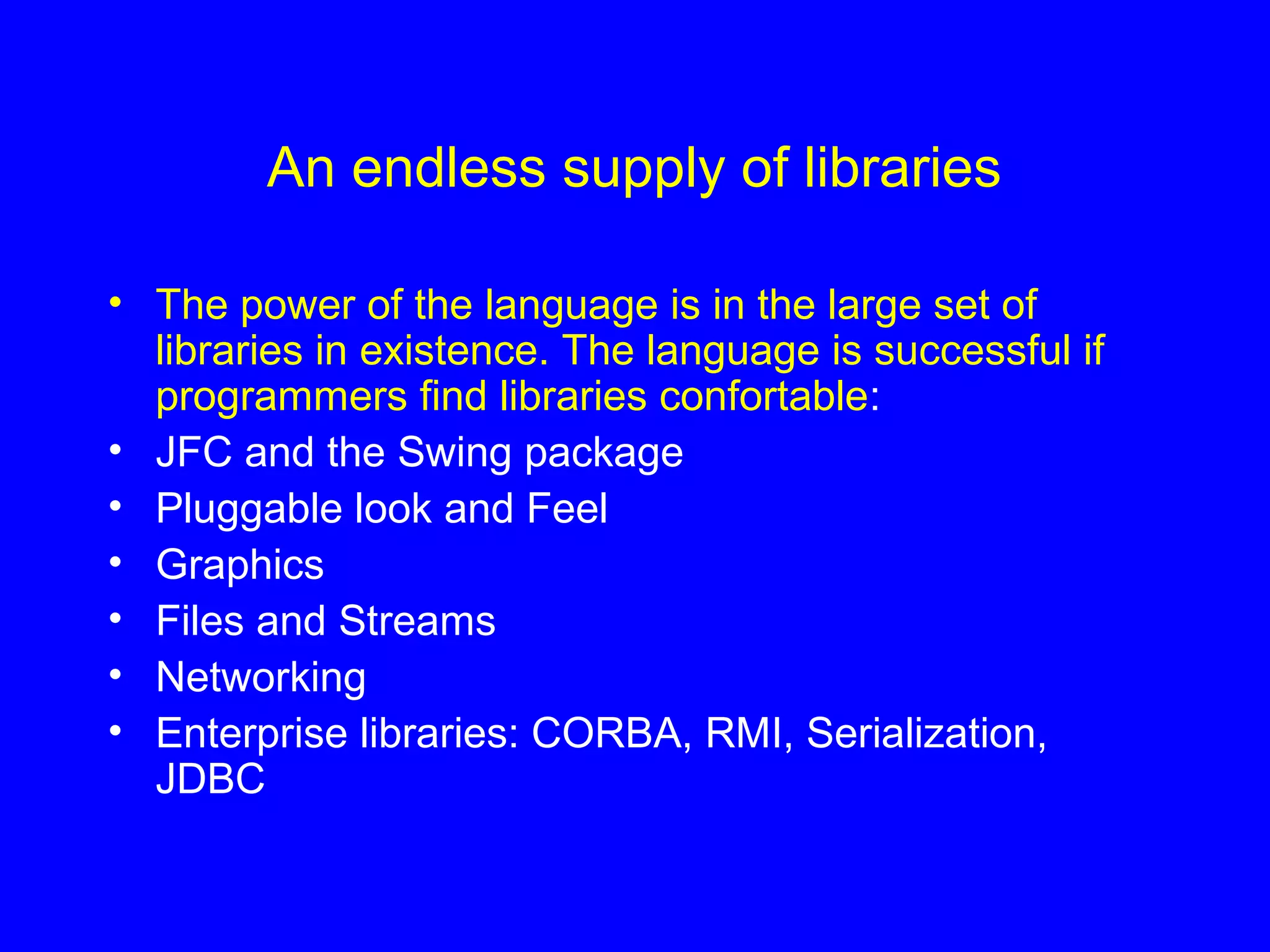 An endless supply of libraries
• The power of the language is in the large set of
libraries in existence. The language is successful if
programmers find libraries confortable:
• JFC and the Swing package
• Pluggable look and Feel
• Graphics
• Files and Streams
• Networking
• Enterprise libraries: CORBA, RMI, Serialization,
JDBC
 