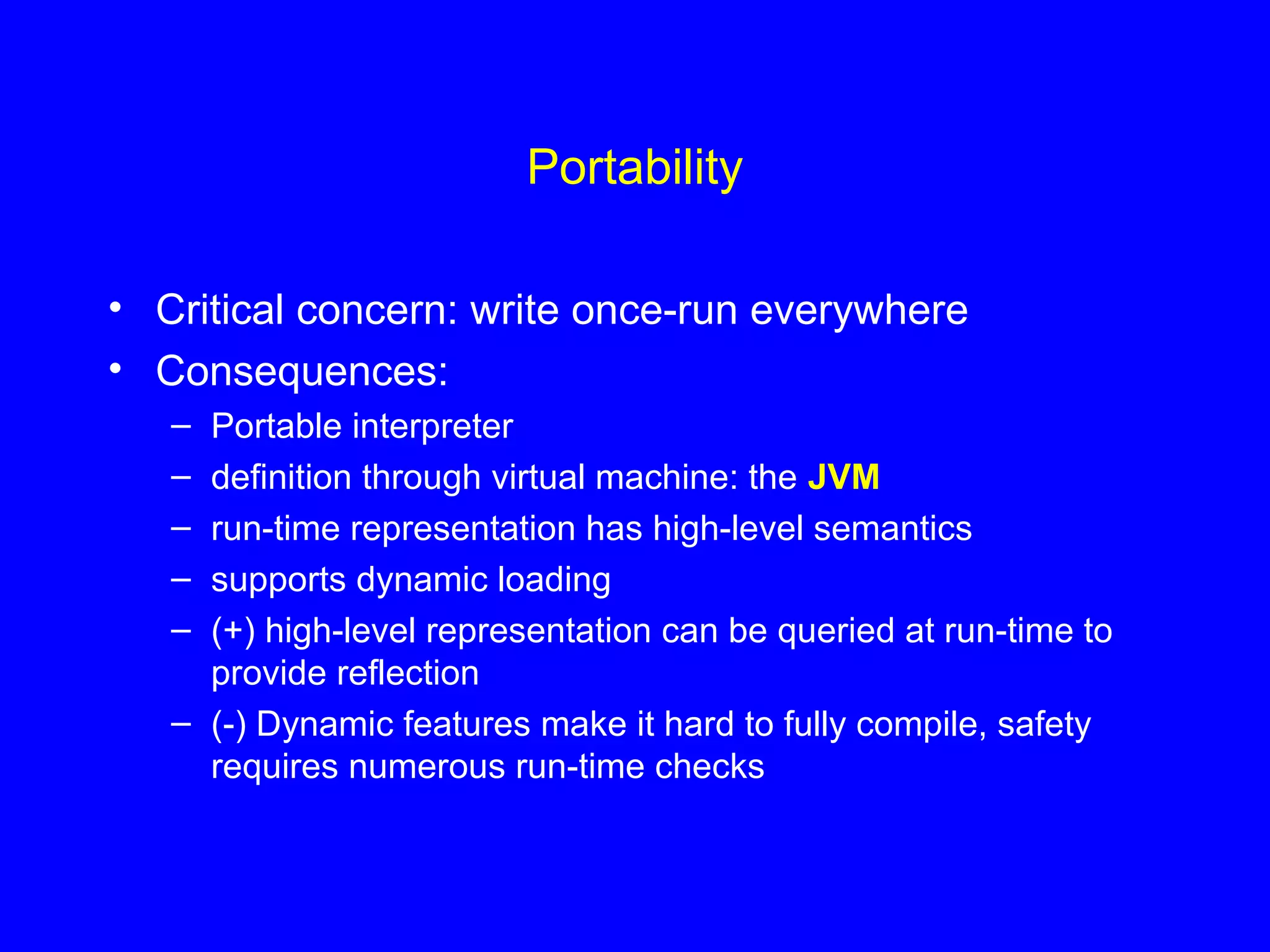Portability
• Critical concern: write once-run everywhere
• Consequences:
– Portable interpreter
– definition through virtual machine: the JVM
– run-time representation has high-level semantics
– supports dynamic loading
– (+) high-level representation can be queried at run-time to
provide reflection
– (-) Dynamic features make it hard to fully compile, safety
requires numerous run-time checks
 