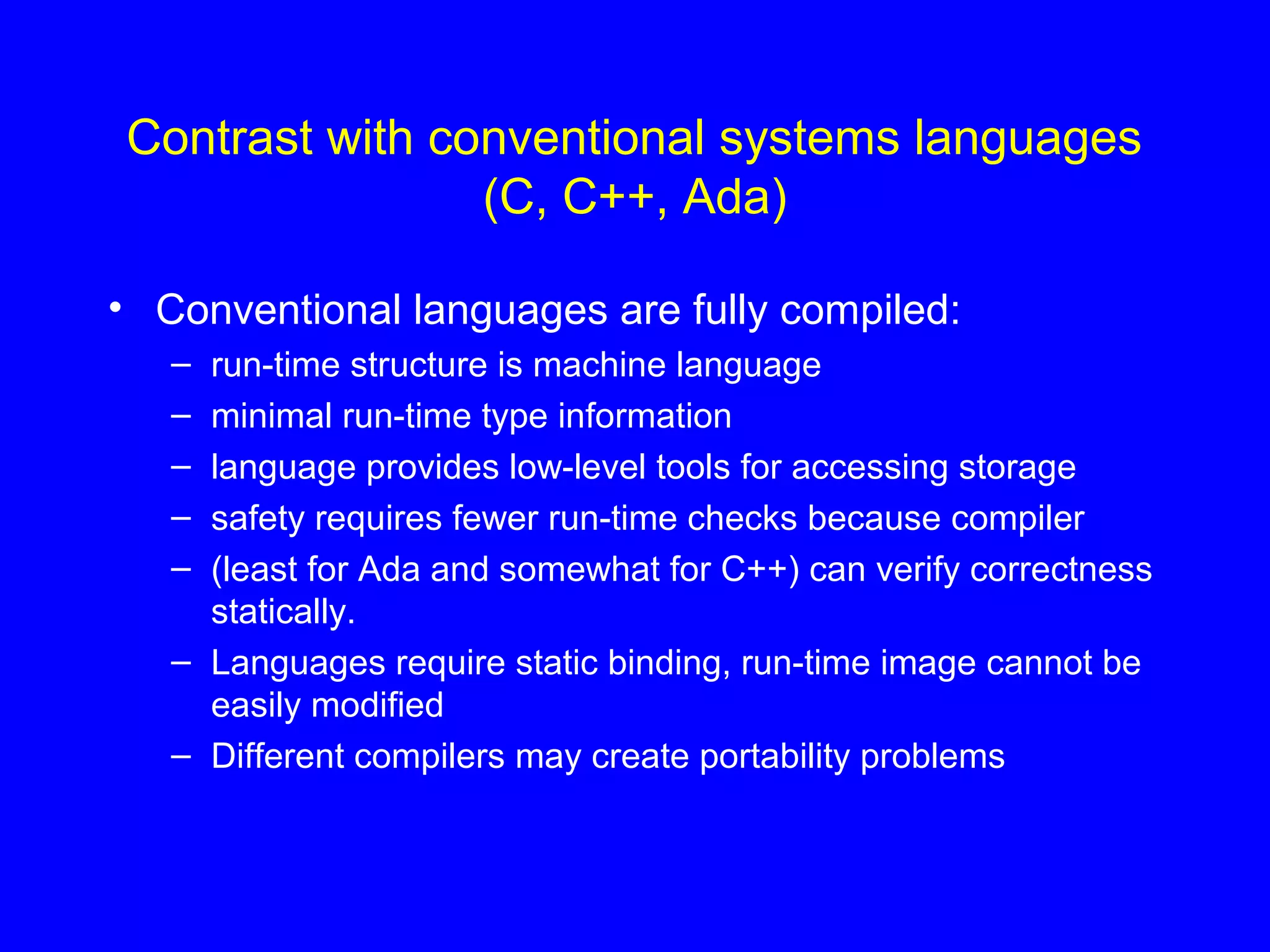 Contrast with conventional systems languages
(C, C++, Ada)
• Conventional languages are fully compiled:
– run-time structure is machine language
– minimal run-time type information
– language provides low-level tools for accessing storage
– safety requires fewer run-time checks because compiler
– (least for Ada and somewhat for C++) can verify correctness
statically.
– Languages require static binding, run-time image cannot be
easily modified
– Different compilers may create portability problems
 