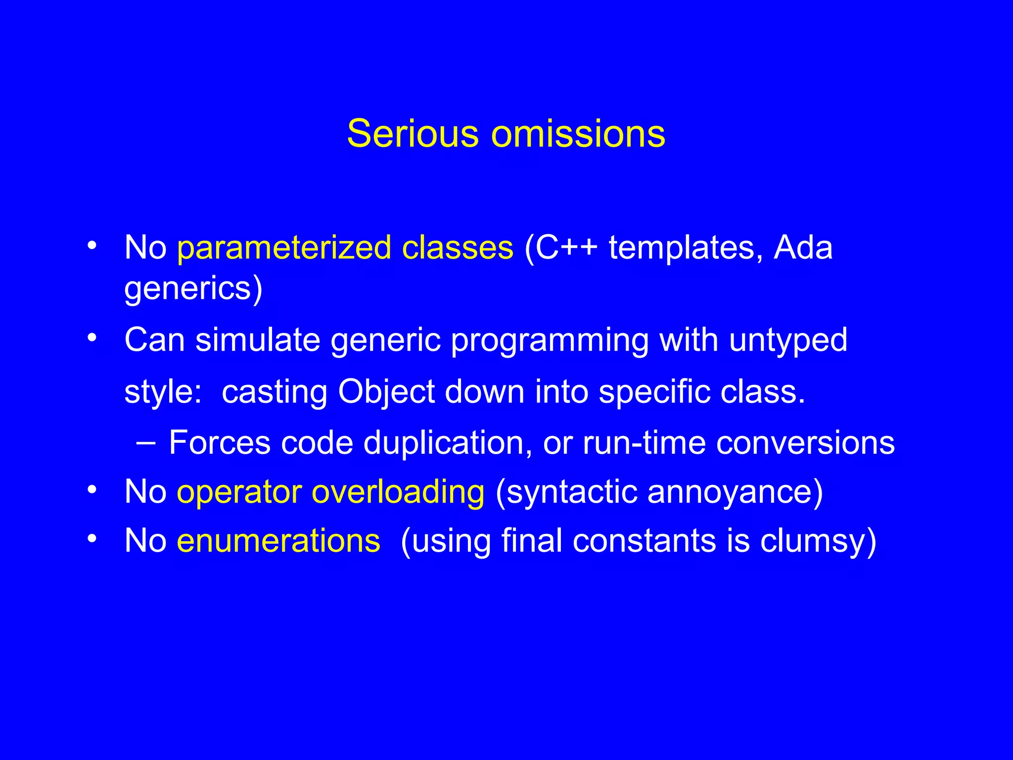 Serious omissions
• No parameterized classes (C++ templates, Ada
generics)
• Can simulate generic programming with untyped
style: casting Object down into specific class.
– Forces code duplication, or run-time conversions
• No operator overloading (syntactic annoyance)
• No enumerations (using final constants is clumsy)
 