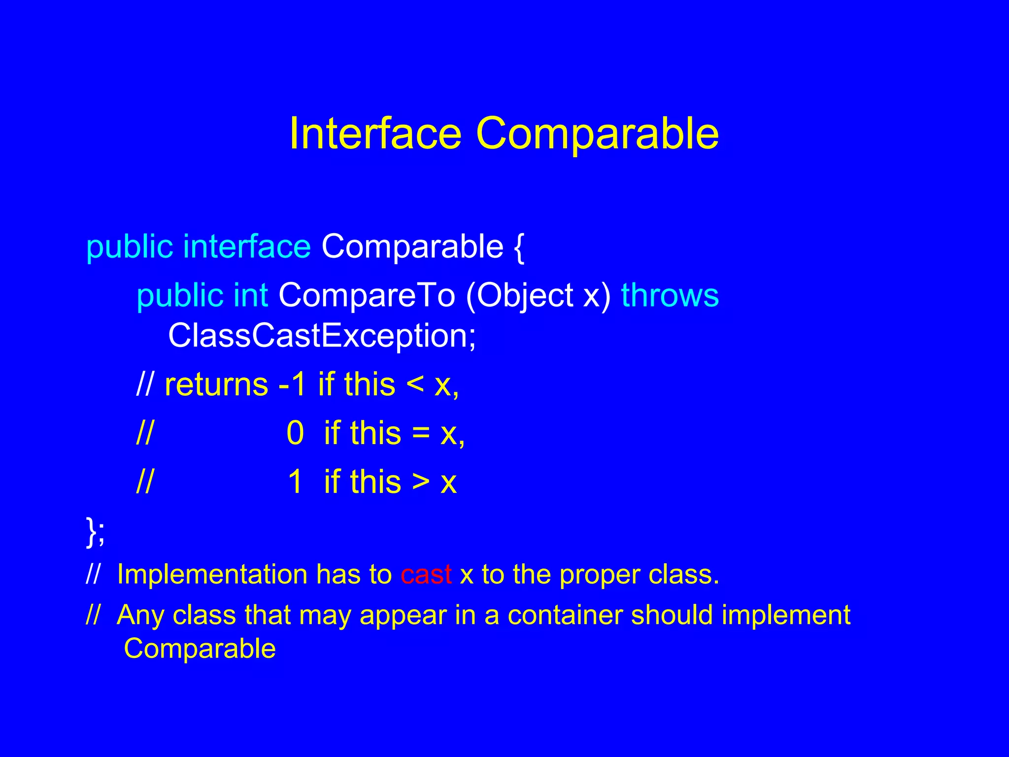 Interface Comparable
public interface Comparable {
public int CompareTo (Object x) throws
ClassCastException;
// returns -1 if this < x,
// 0 if this = x,
// 1 if this > x
};
// Implementation has to cast x to the proper class.
// Any class that may appear in a container should implement
Comparable
 