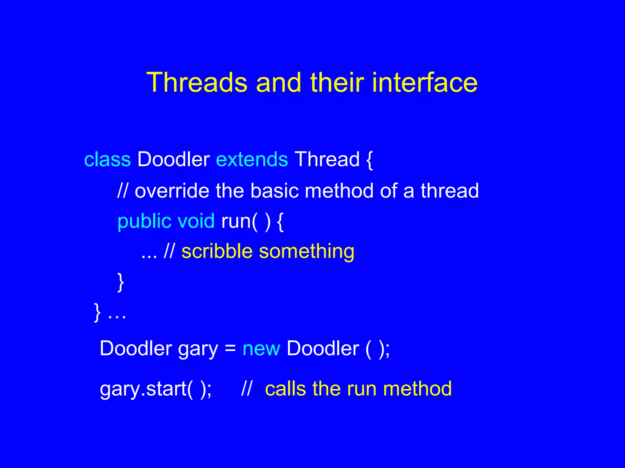 Threads and their interface
class Doodler extends Thread {
// override the basic method of a thread
public void run( ) {
... // scribble something
}
} …
Doodler gary = new Doodler ( );
gary.start( ); // calls the run method
 