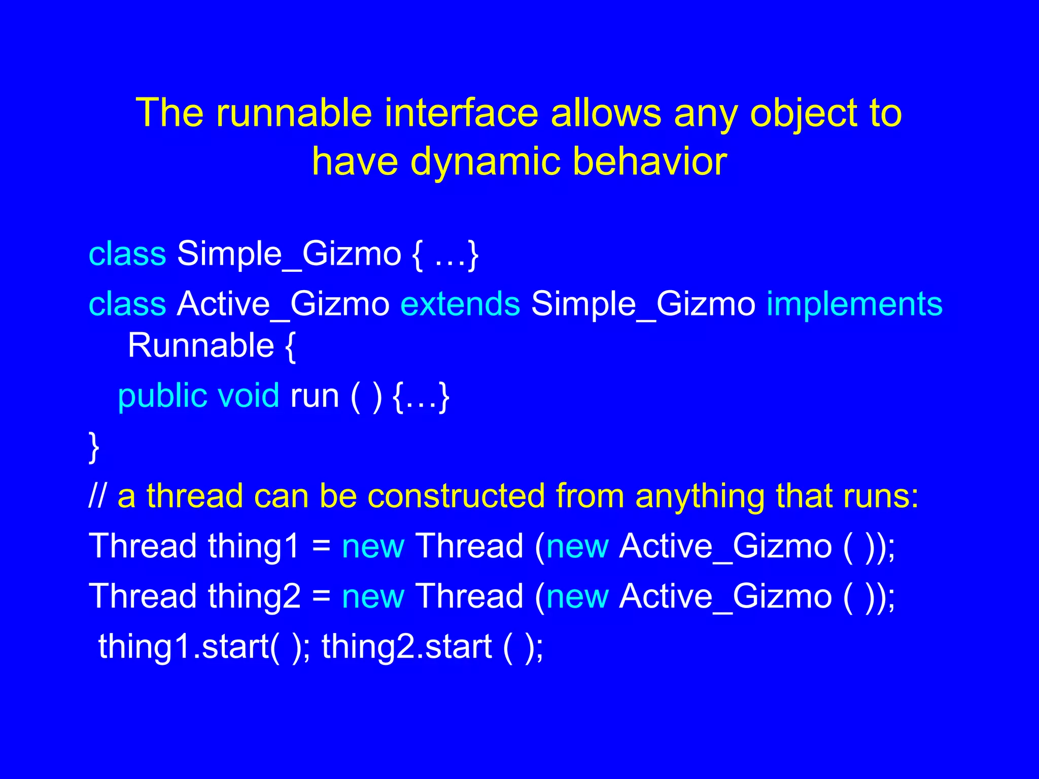 The runnable interface allows any object to
have dynamic behavior
class Simple_Gizmo { …}
class Active_Gizmo extends Simple_Gizmo implements
Runnable {
public void run ( ) {…}
}
// a thread can be constructed from anything that runs:
Thread thing1 = new Thread (new Active_Gizmo ( ));
Thread thing2 = new Thread (new Active_Gizmo ( ));
thing1.start( ); thing2.start ( );
 