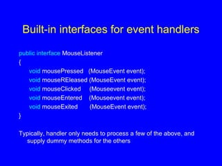 Built-in interfaces for event handlers
public interface MouseListener
{
void mousePressed (MouseEvent event);
void mouseREleased (MouseEvent event);
void mouseClicked (Mouseevent event);
void mouseEntered (Mouseevent event);
void mouseExited (MouseEvent event);
}
Typically, handler only needs to process a few of the above, and
supply dummy methods for the others
 