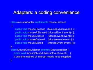 Adapters: a coding convenience
class mouseAdapter implements mouseListener
{
public void mousePressed (MouseEvent event) { } ;
public void mouseREleased (MouseEvent event) { };
public void mouseClicked (Mouseevent event) { };
public void mouseEntered (Mouseevent event) { };
public void mouseExited (MouseEvent event) { };
};
class MouseClickListener extends Mouseadapter {
public void mouseClicked (MouseEvent event {…};
// only the method of interest needs to be supplied
}
 
