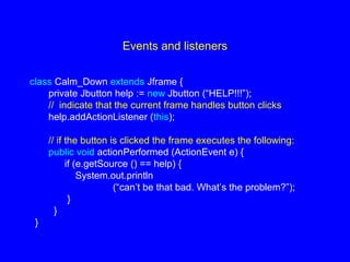 Events and listeners
class Calm_Down extends Jframe {
private Jbutton help := new Jbutton (“HELP!!!”);
// indicate that the current frame handles button clicks
help.addActionListener (this);
// if the button is clicked the frame executes the following:
public void actionPerformed (ActionEvent e) {
if (e.getSource () == help) {
System.out.println
(“can’t be that bad. What’s the problem?”);
}
}
}
 