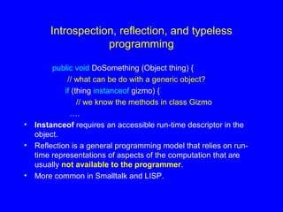 Introspection, reflection, and typeless
programming
public void DoSomething (Object thing) {
// what can be do with a generic object?
if (thing instanceof gizmo) {
// we know the methods in class Gizmo
….
• Instanceof requires an accessible run-time descriptor in the
object.
• Reflection is a general programming model that relies on run-
time representations of aspects of the computation that are
usually not available to the programmer.
• More common in Smalltalk and LISP.
 