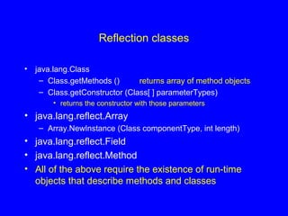 Reflection classes
• java.lang.Class
– Class.getMethods () returns array of method objects
– Class.getConstructor (Class[ ] parameterTypes)
• returns the constructor with those parameters
• java.lang.reflect.Array
– Array.NewInstance (Class componentType, int length)
• java.lang.reflect.Field
• java.lang.reflect.Method
• All of the above require the existence of run-time
objects that describe methods and classes
 