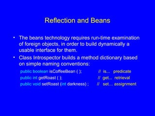 Reflection and Beans
• The beans technology requires run-time examination
of foreign objects, in order to build dynamically a
usable interface for them.
• Class Introspector builds a method dictionary based
on simple naming conventions:
public boolean isCoffeeBean ( ); // is... predicate
public int getRoast ( ); // get... retrieval
public void setRoast (int darkness) ; // set… assignment
 