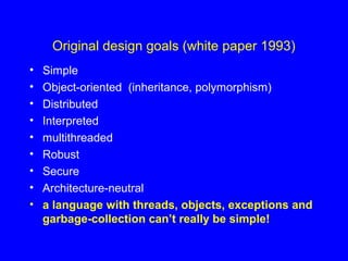 Original design goals (white paper 1993)
• Simple
• Object-oriented (inheritance, polymorphism)
• Distributed
• Interpreted
• multithreaded
• Robust
• Secure
• Architecture-neutral
• a language with threads, objects, exceptions and
garbage-collection can’t really be simple!
 