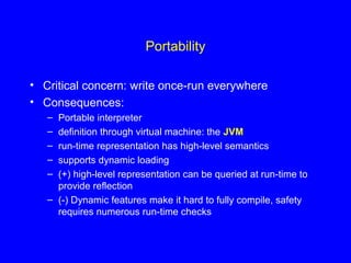 Portability
• Critical concern: write once-run everywhere
• Consequences:
– Portable interpreter
– definition through virtual machine: the JVM
– run-time representation has high-level semantics
– supports dynamic loading
– (+) high-level representation can be queried at run-time to
provide reflection
– (-) Dynamic features make it hard to fully compile, safety
requires numerous run-time checks
 