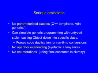 Serious omissions
• No parameterized classes (C++ templates, Ada
generics)
• Can simulate generic programming with untyped
style: casting Object down into specific class.
– Forces code duplication, or run-time conversions
• No operator overloading (syntactic annoyance)
• No enumerations (using final constants is clumsy)
 