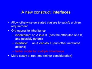A new construct: interfaces
• Allow otherwise unrelated classes to satisfy a given
requirement
• Orthogonal to inheritance
– inheritance: an A is-a B (has the attributes of a B,
and possibly others)
– interface: an A can-do X (and other unrelated
actions)
– better model for multiple inheritance
• More costly at run-time (minor consideration)
 