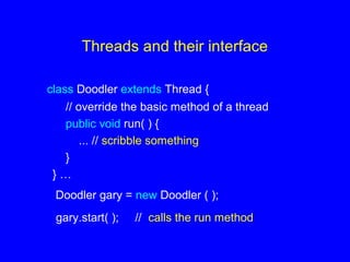 Threads and their interface
class Doodler extends Thread {
// override the basic method of a thread
public void run( ) {
... // scribble something
}
} …
Doodler gary = new Doodler ( );
gary.start( ); // calls the run method
 
