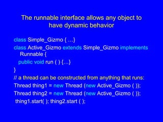 The runnable interface allows any object to
have dynamic behavior
class Simple_Gizmo { …}
class Active_Gizmo extends Simple_Gizmo implements
Runnable {
public void run ( ) {…}
}
// a thread can be constructed from anything that runs:
Thread thing1 = new Thread (new Active_Gizmo ( ));
Thread thing2 = new Thread (new Active_Gizmo ( ));
thing1.start( ); thing2.start ( );
 
