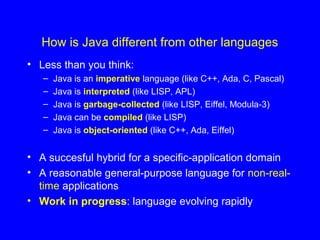 How is Java different from other languages
• Less than you think:
– Java is an imperative language (like C++, Ada, C, Pascal)
– Java is interpreted (like LISP, APL)
– Java is garbage-collected (like LISP, Eiffel, Modula-3)
– Java can be compiled (like LISP)
– Java is object-oriented (like C++, Ada, Eiffel)
• A succesful hybrid for a specific-application domain
• A reasonable general-purpose language for non-real-
time applications
• Work in progress: language evolving rapidly
 