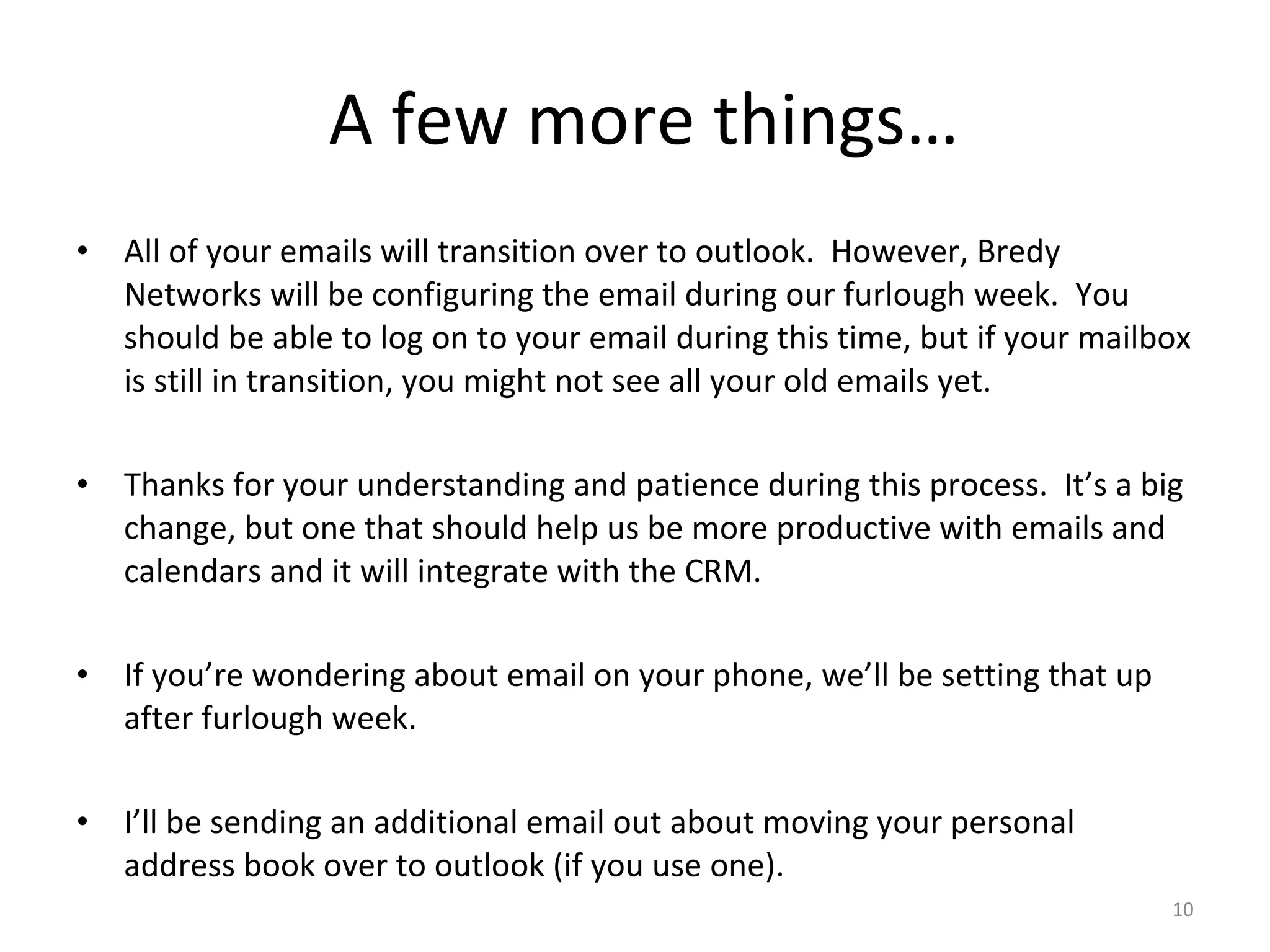 A few more things… All of your emails will transition over to outlook.  However, Bredy Networks will be configuring the email during our furlough week.  You should be able to log on to your email during this time, but if your mailbox is still in transition, you might not see all your old emails yet.  Thanks for your understanding and patience during this process.  It’s a big change, but one that should help us be more productive with emails and calendars and it will integrate with the CRM. If you’re wondering about email on your phone, we’ll be setting that up after furlough week. I’ll be sending an additional email out about moving your personal address book over to outlook (if you use one). 