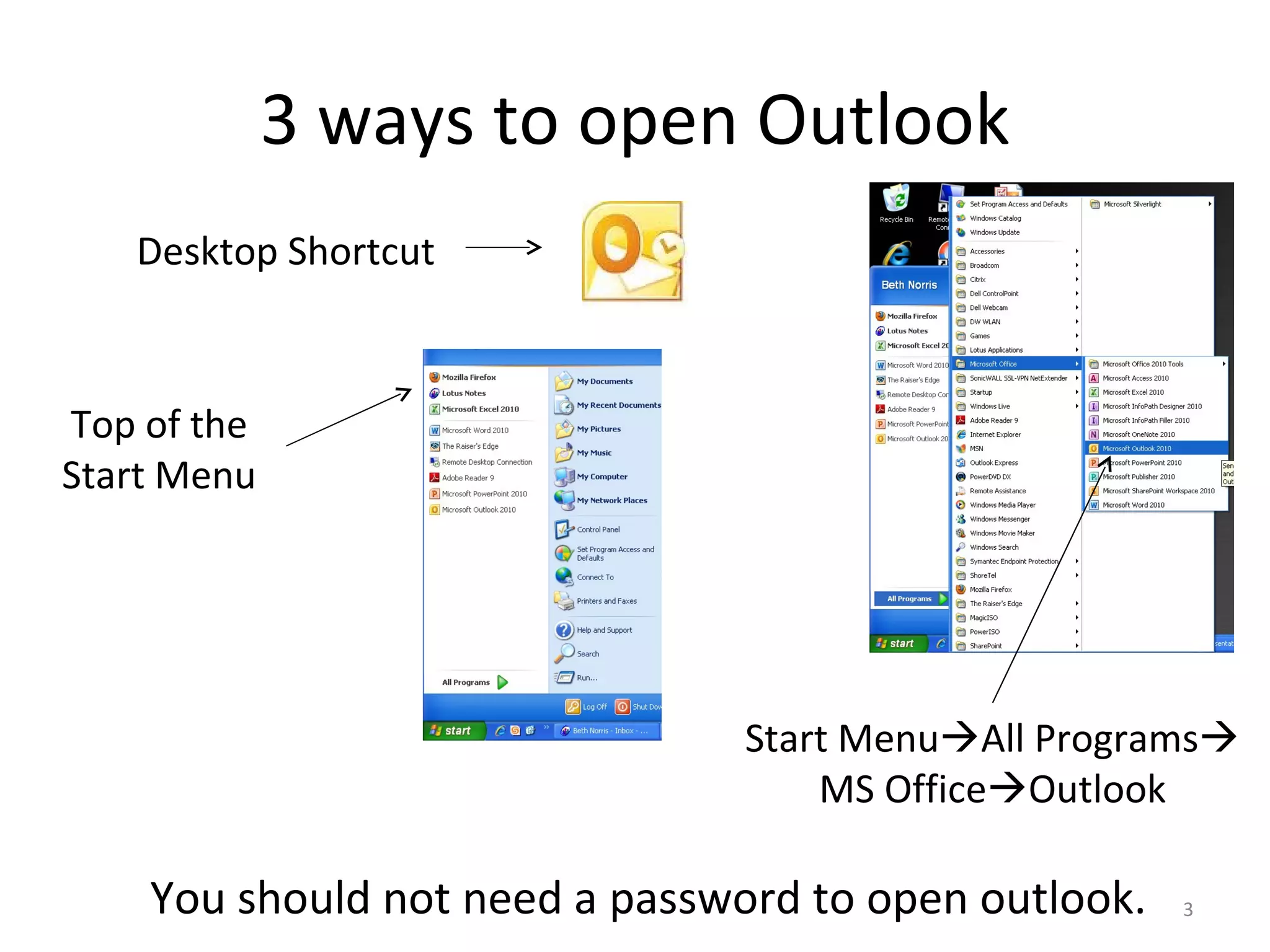 3 ways to open Outlook Start Menu  All Programs   MS Office  Outlook Top of the Start Menu Desktop Shortcut You should not need a password to open outlook. 